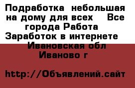Подработка- небольшая на дому для всех. - Все города Работа » Заработок в интернете   . Ивановская обл.,Иваново г.